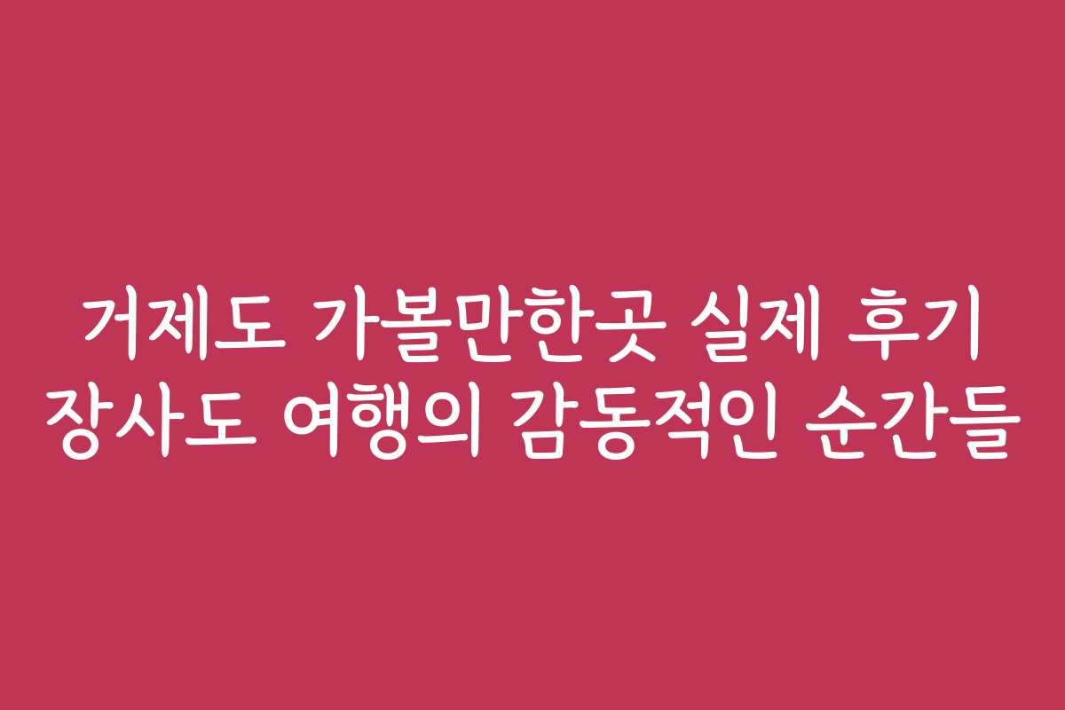 거제도 가볼만한곳 실제 후기 장사도 여행의 감동적인 순간들