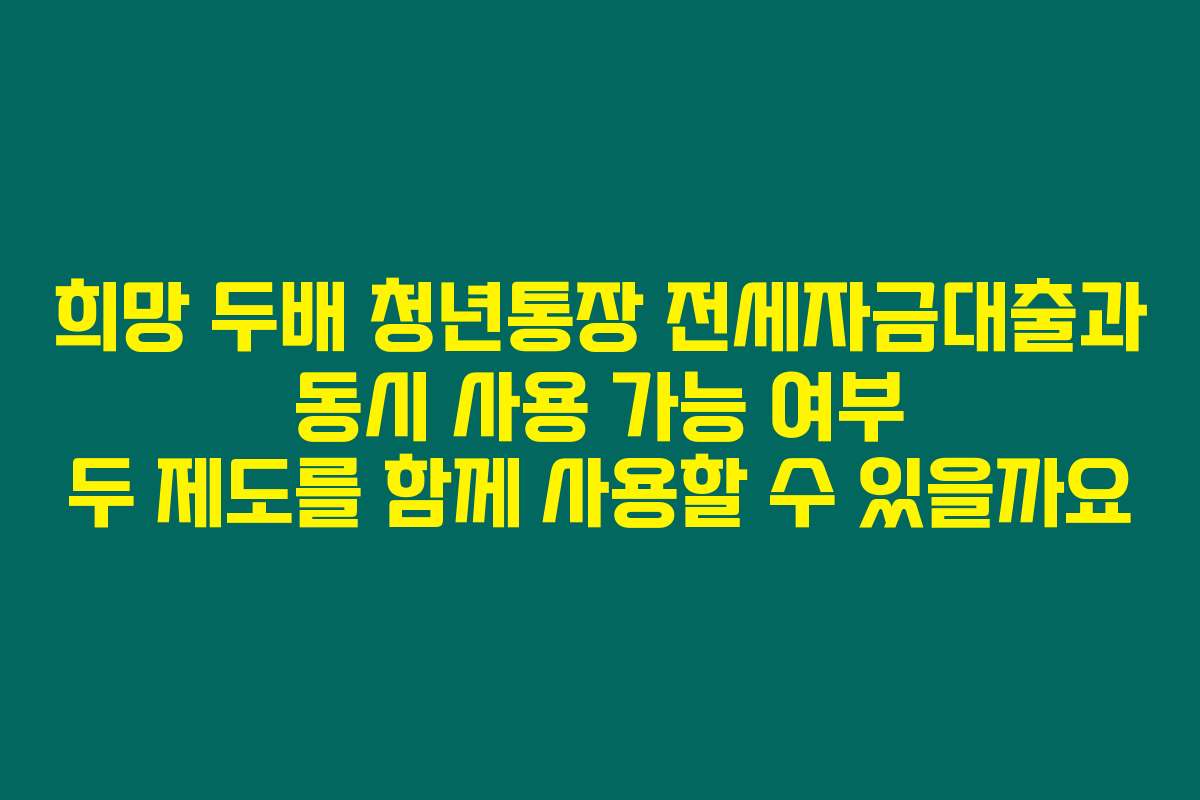 희망 두배 청년통장 전세자금대출과 동시 사용 가능 여부 두 제도를 함께 사용할 수 있을까요