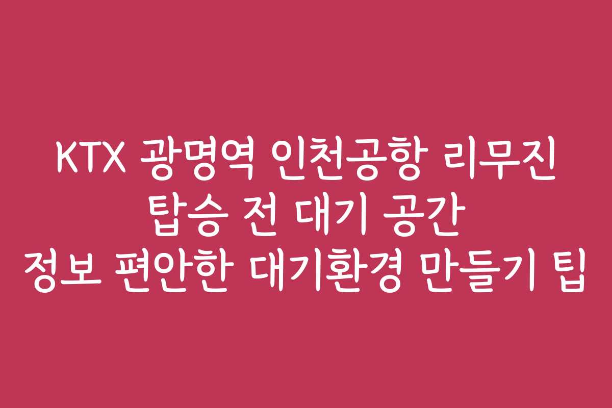 KTX 광명역 인천공항 리무진 탑승 전 대기 공간 정보 편안한 대기환경 만들기 팁