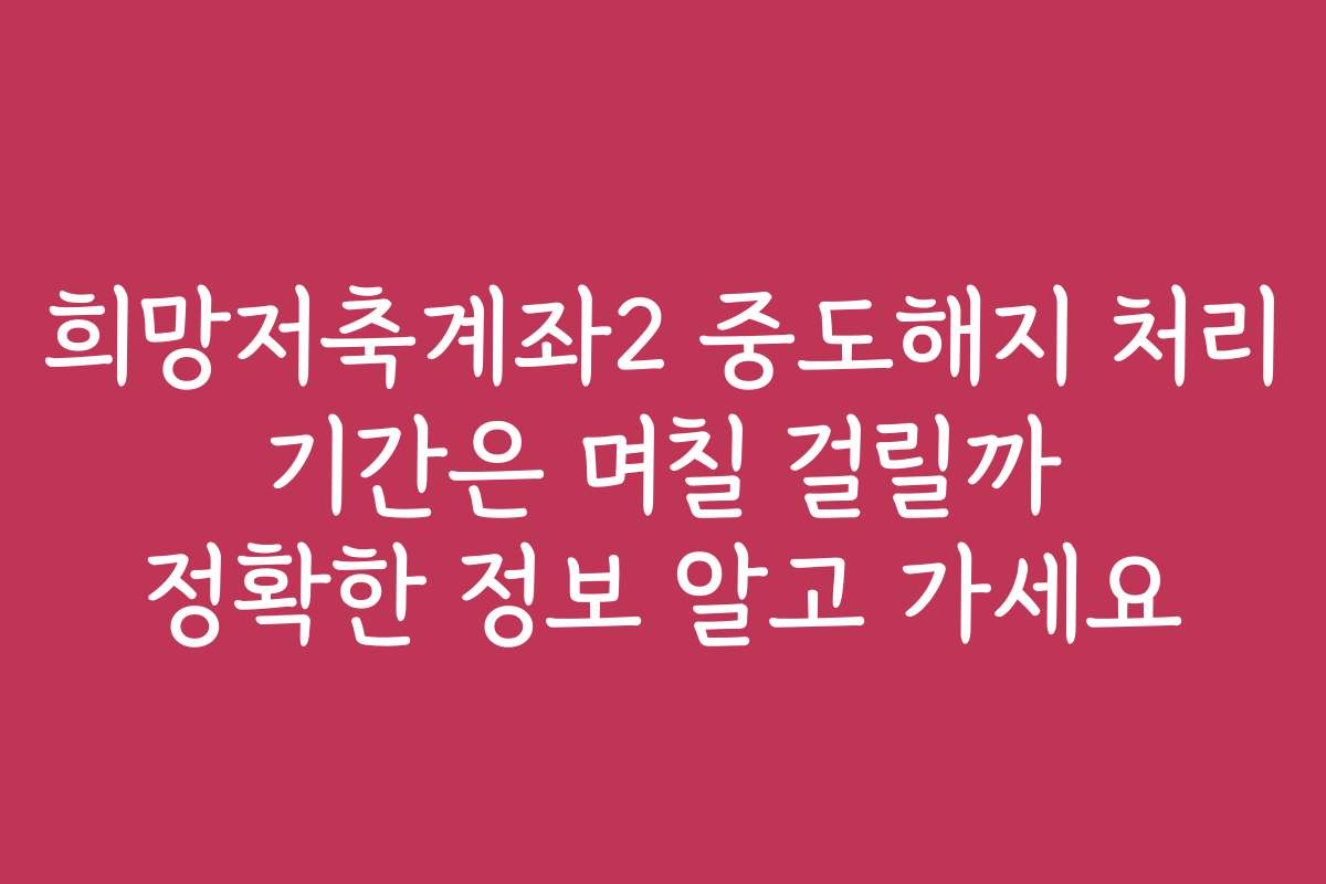 희망저축계좌2 중도해지 처리 기간은 며칠 걸릴까 정확한 정보 알고 가세요