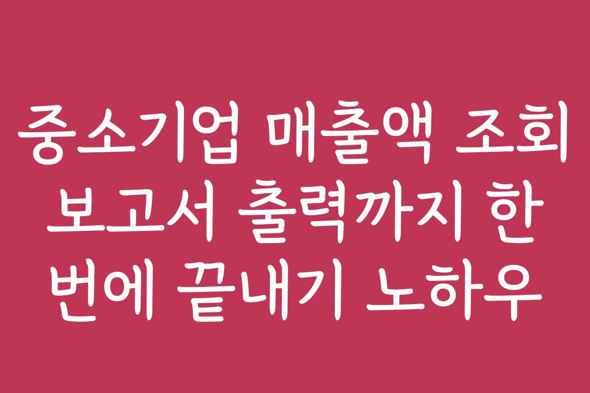 중소기업 매출액 조회 보고서 출력까지 한 번에 끝내기 노하우
