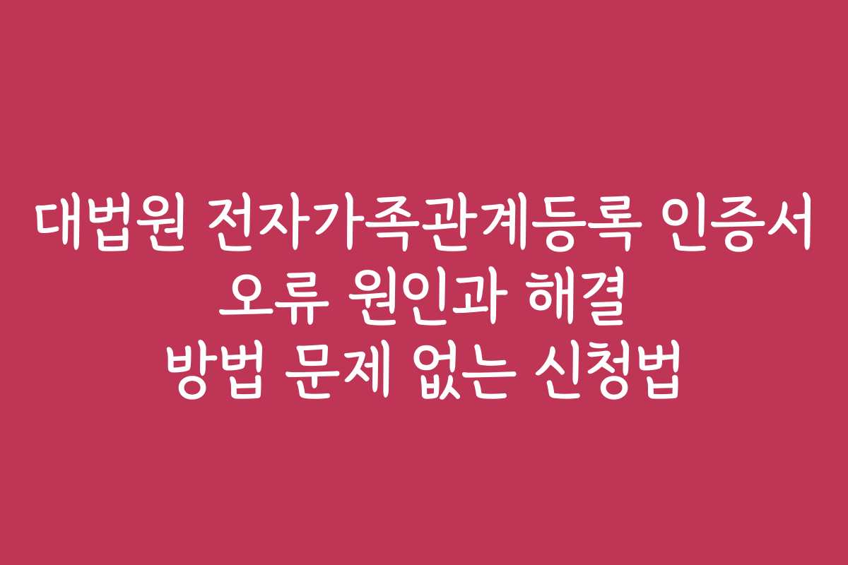 대법원 전자가족관계등록 인증서 오류 원인과 해결 방법 문제 없는 신청법
