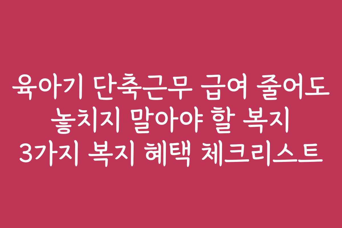 육아기 단축근무 급여 줄어도 놓치지 말아야 할 복지 3가지 복지 혜택 체크리스트 육아기 단축근무 급여 줄어도 놓치지 말아야 할 복지 3가지 복지 혜택 체크리스트
