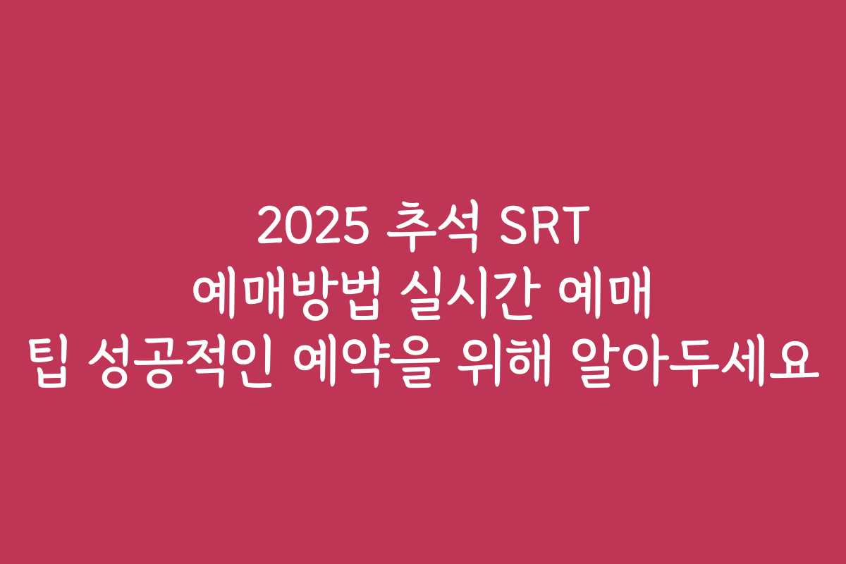 2025 추석 SRT 예매방법 실시간 예매 팁 성공적인 예약을 위해 알아두세요