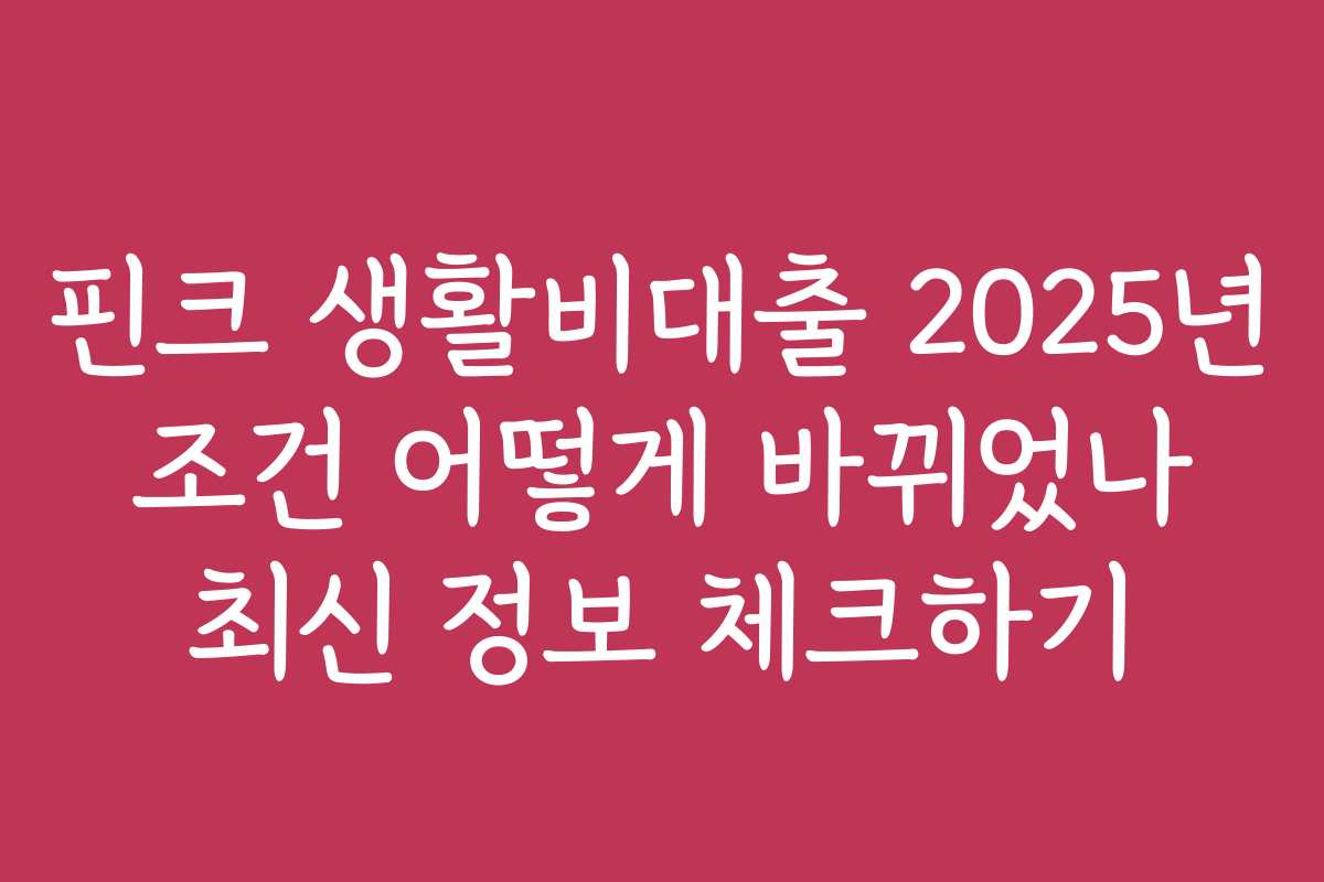 핀크 생활비대출 2025년 조건 어떻게 바뀌었나 최신 정보 체크하기