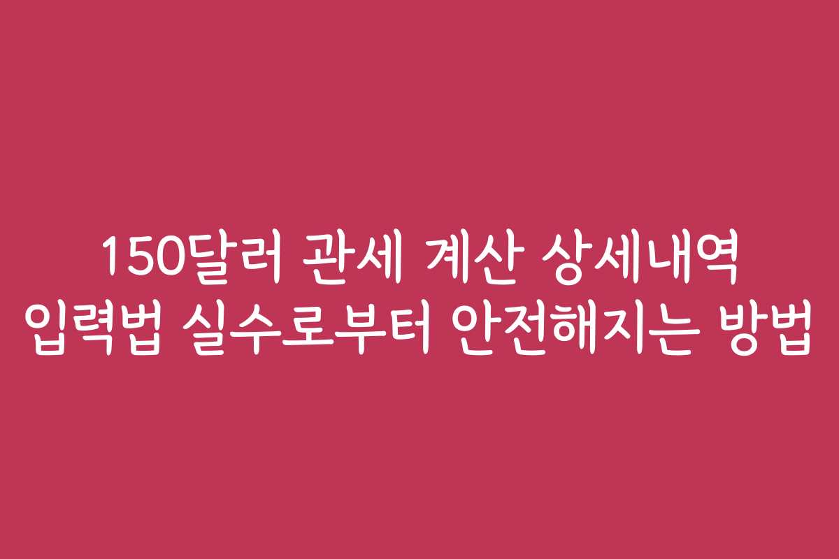 150달러 관세 계산 상세내역 입력법 실수로부터 안전해지는 방법