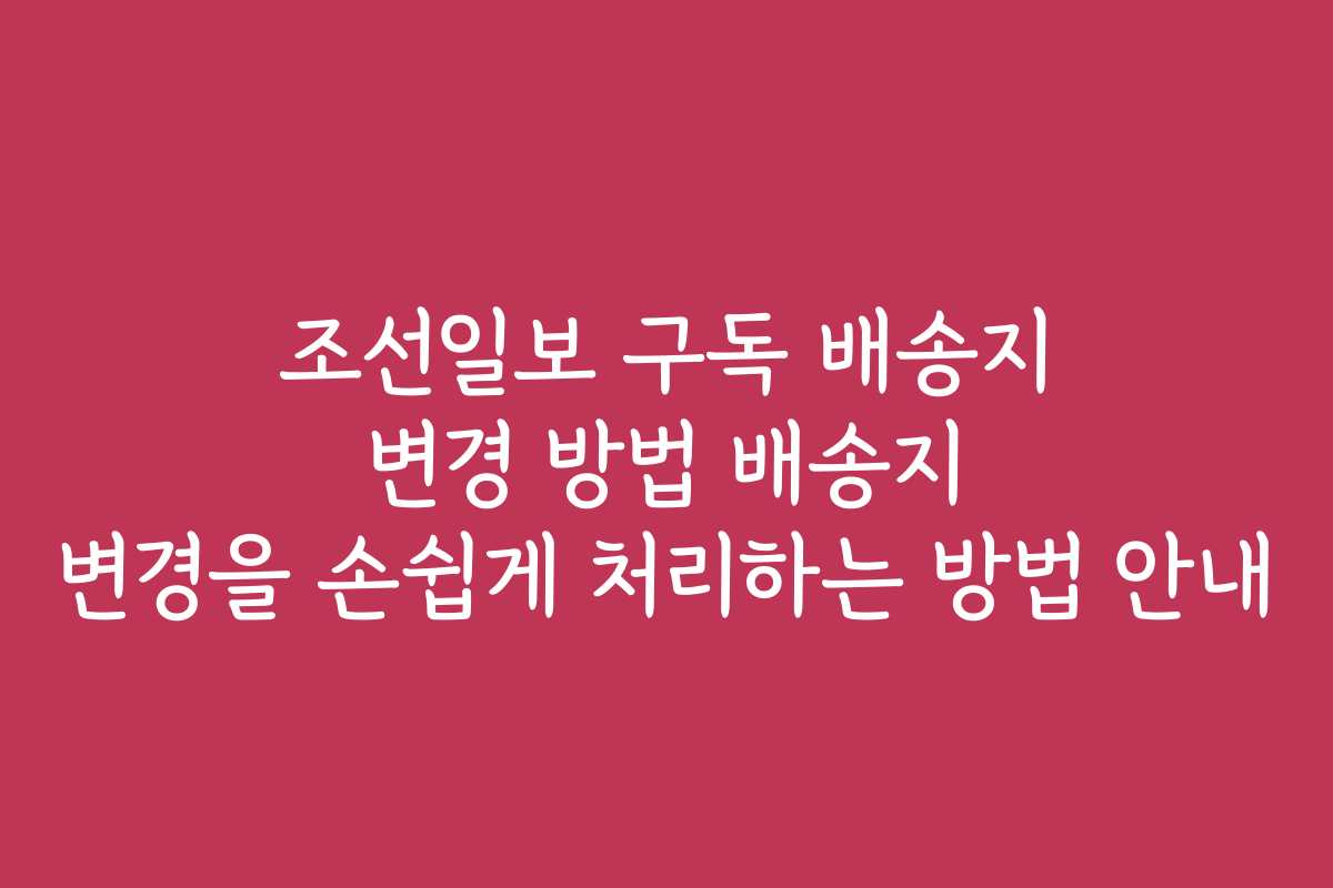조선일보 구독 배송지 변경 방법 배송지 변경을 손쉽게 처리하는 방법 안내