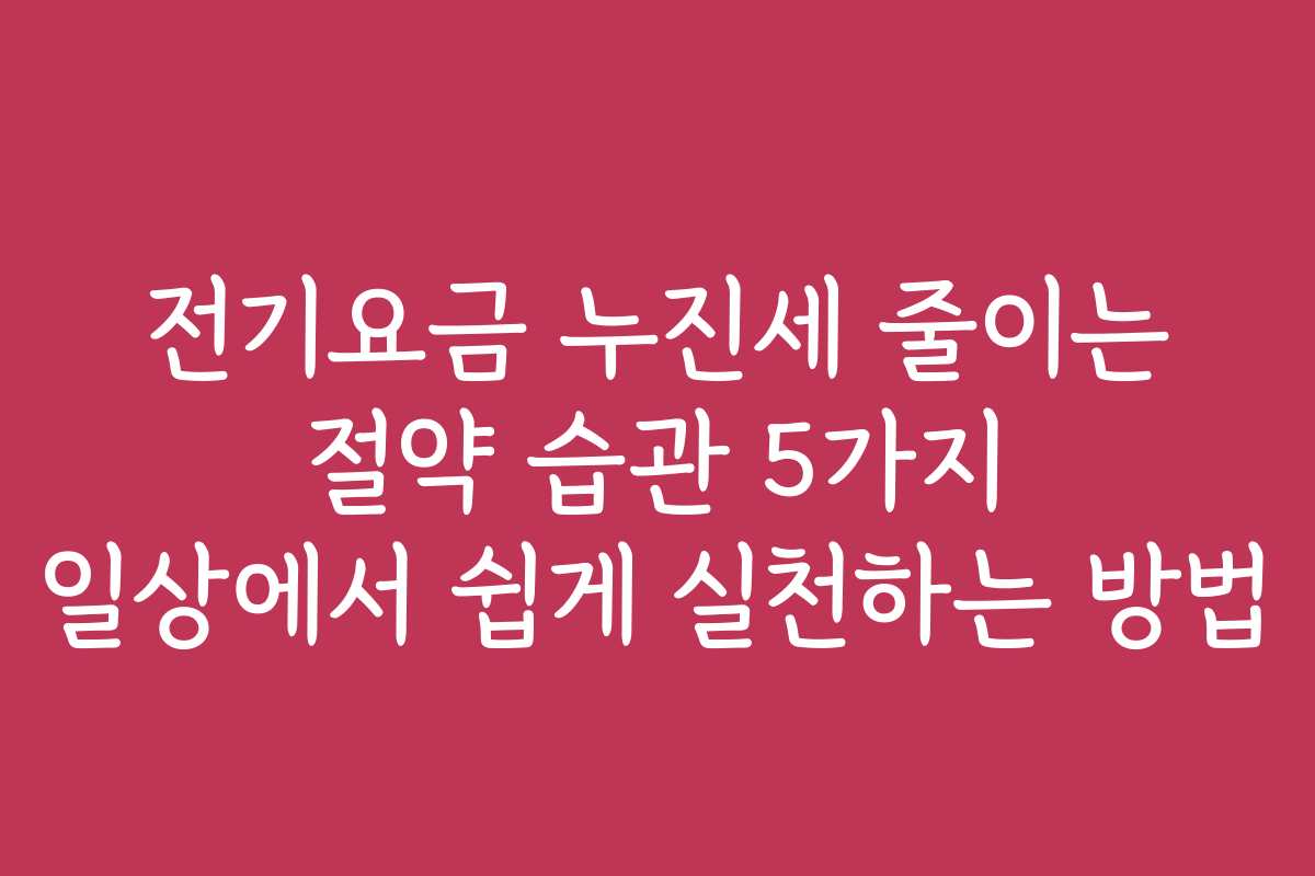 전기요금 누진세 줄이는 절약 습관 5가지 일상에서 쉽게 실천하는 방법