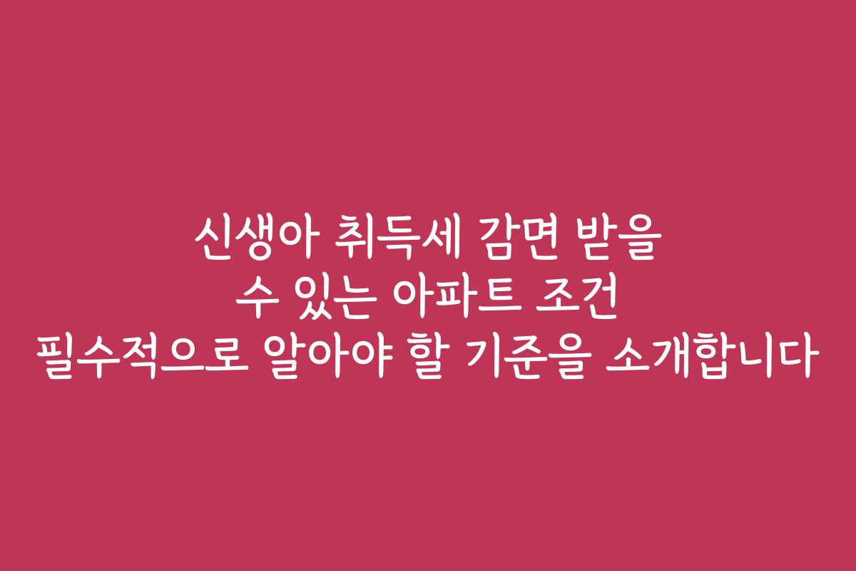 신생아 취득세 감면 받을 수 있는 아파트 조건 필수적으로 알아야 할 기준을 소개합니다