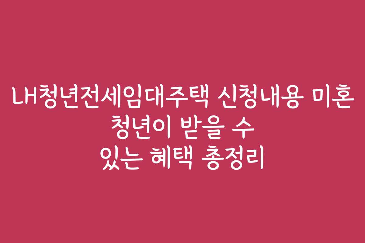 LH청년전세임대주택 신청내용 미혼 청년이 받을 수 있는 혜택 총정리