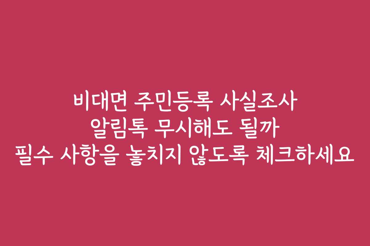 비대면 주민등록 사실조사 알림톡 무시해도 될까 필수 사항을 놓치지 않도록 체크하세요
