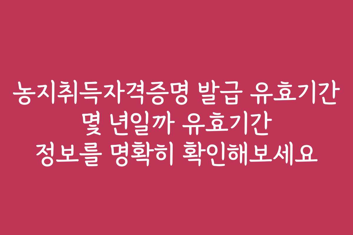농지취득자격증명 발급 유효기간 몇 년일까 유효기간 정보를 명확히 확인해보세요