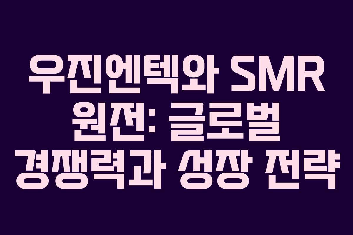 우진엔텍와 SMR 원전: 글로벌 경쟁력과 성장 전략