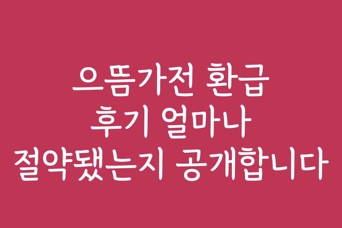 으뜸가전 환급 후기 얼마나 절약됐는지 공개합니다