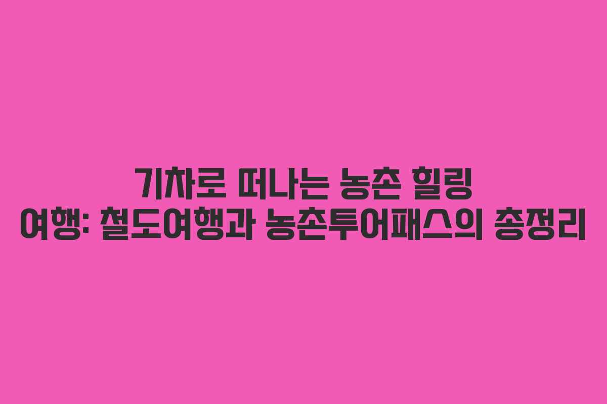 기차로 떠나는 농촌 힐링 여행: 철도여행과 농촌투어패스의 총정리