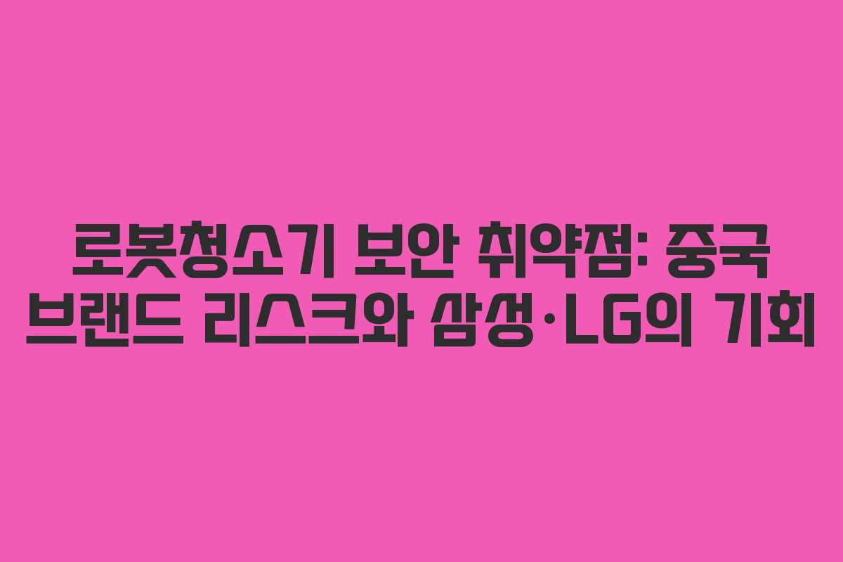 로봇청소기 보안 취약점: 중국 브랜드 리스크와 삼성·LG의 기회