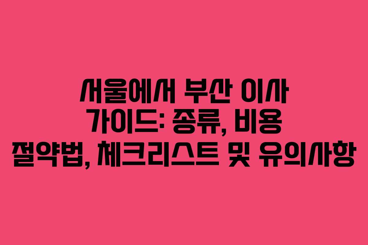 서울에서 부산 이사 가이드: 종류, 비용 절약법, 체크리스트 및 유의사항