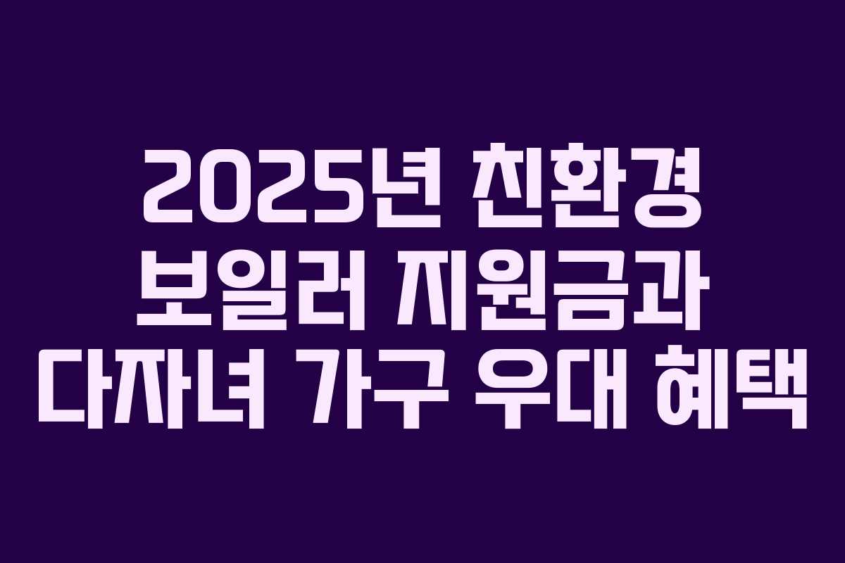 2025년 친환경 보일러 지원금과 다자녀 가구 우대 혜택 2025년 친환경 보일러 지원금과 다자녀 가구 우대 혜택