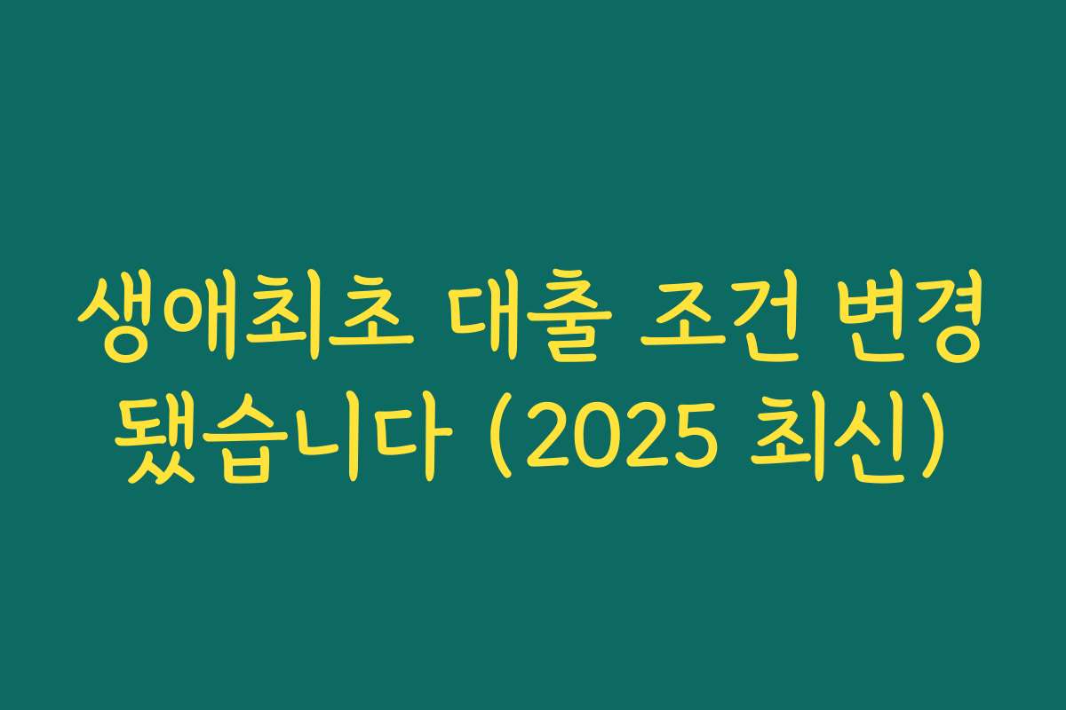 생애최초 대출 조건 변경됐습니다 (2025 최신)