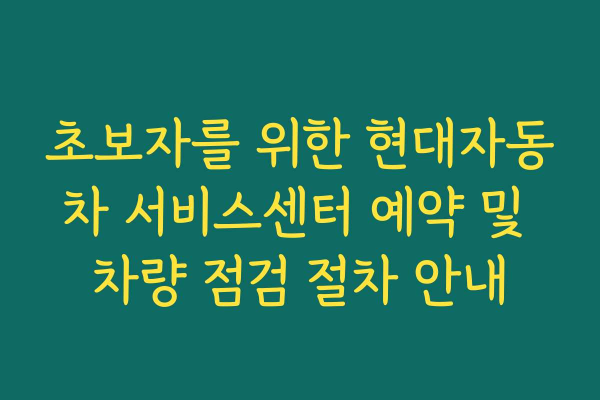 초보자를 위한 현대자동차 서비스센터 예약 및 차량 점검 절차 안내