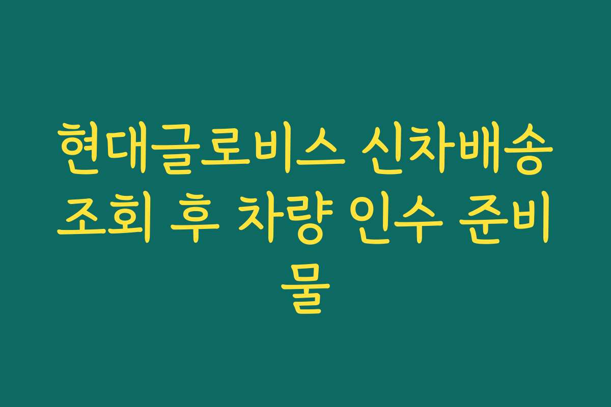 현대글로비스 신차배송조회 후 차량 인수 준비물