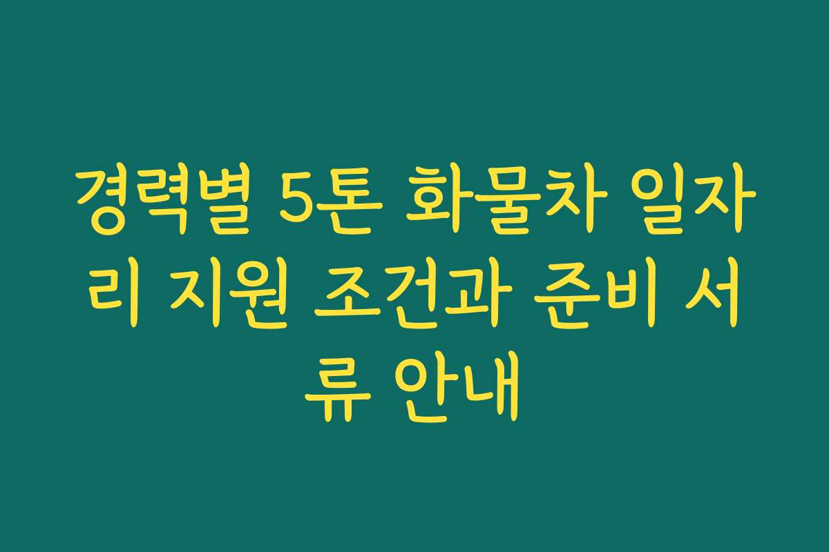 경력별 5톤 화물차 일자리 지원 조건과 준비 서류 안내