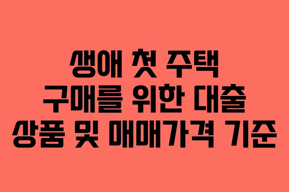 생애 첫 주택 구매를 위한 대출 상품 및 매매가격 기준