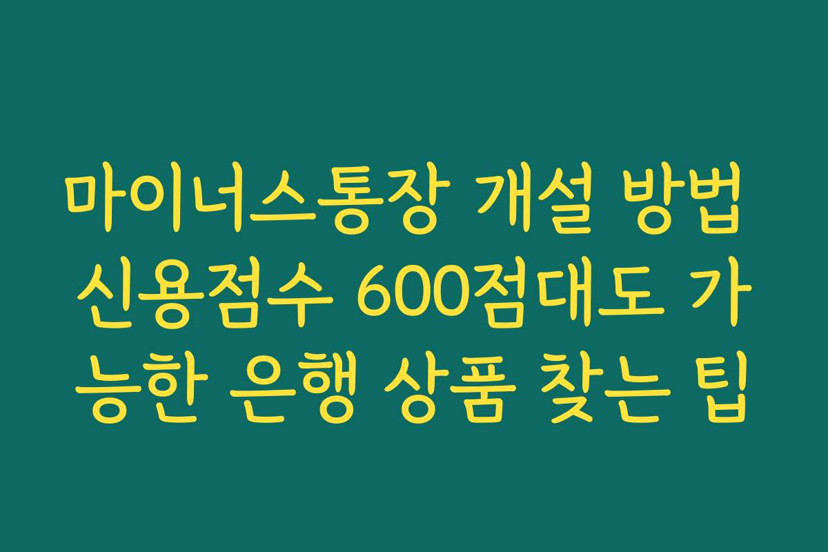 마이너스통장 개설 방법 신용점수 600점대도 가능한 은행 상품 찾는 팁