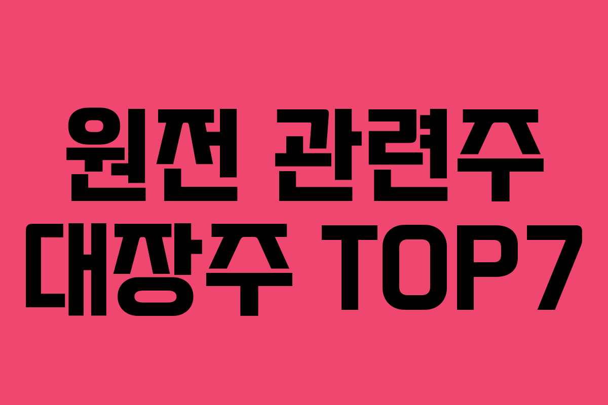 원전 관련주 대장주 TOP7 원전 관련주 대장주 TOP7