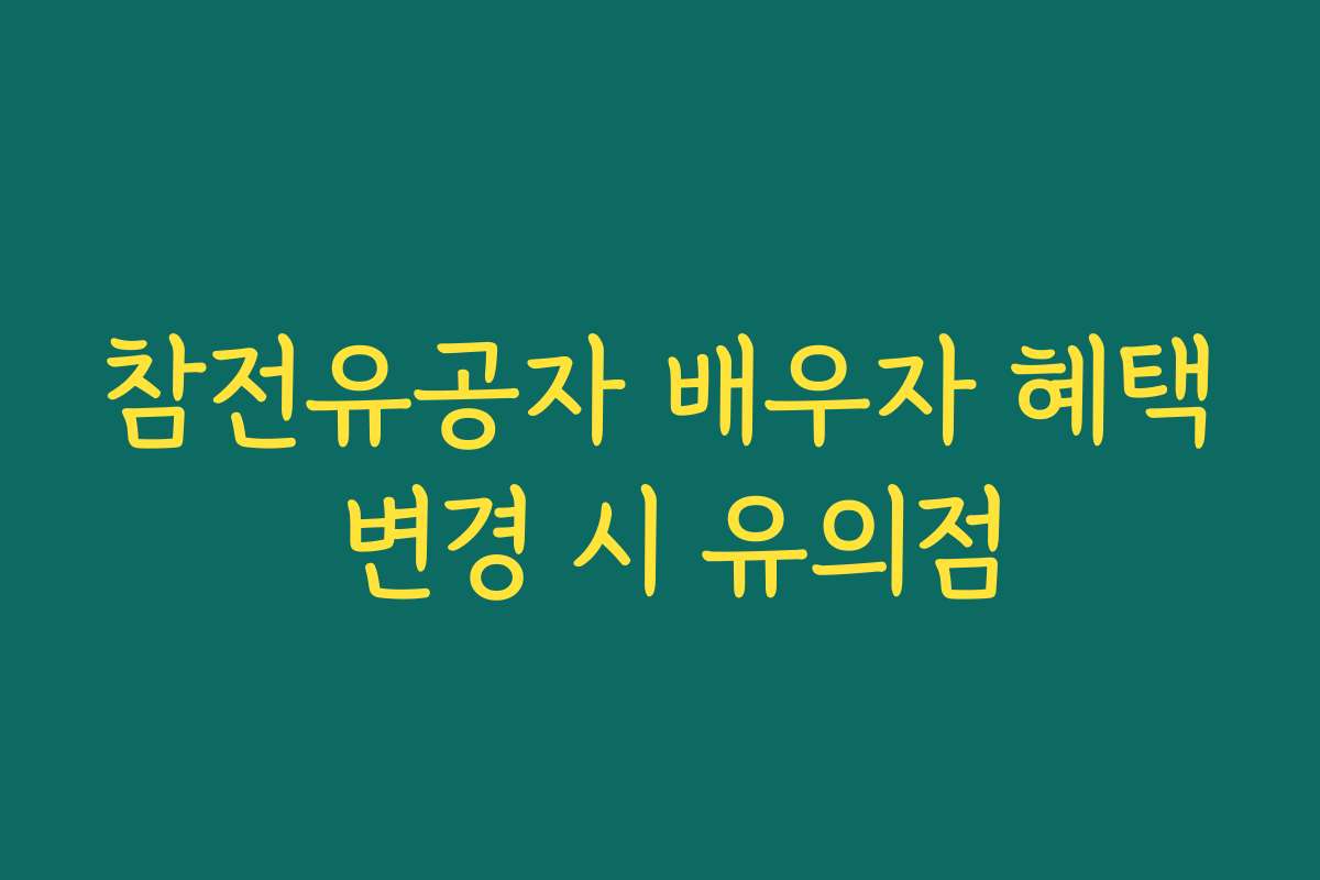 참전유공자 배우자 혜택 변경 시 유의점