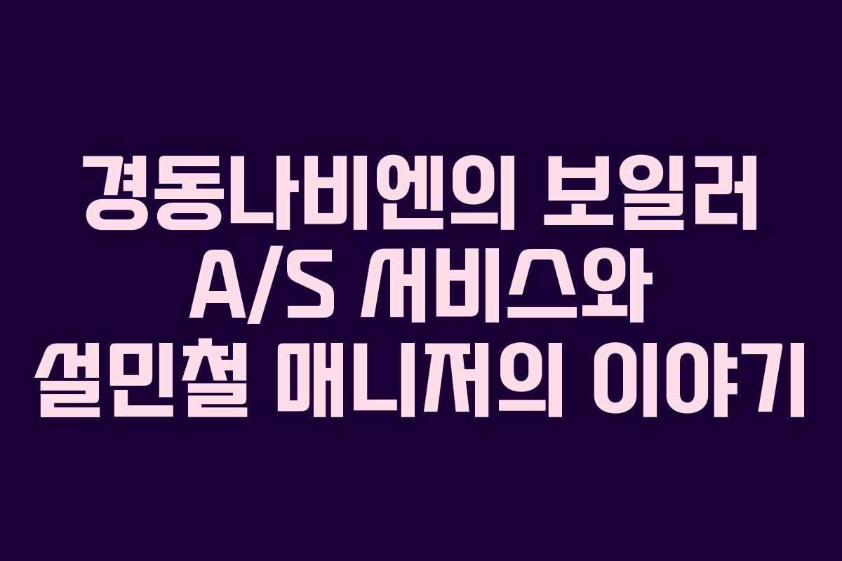 경동나비엔의 보일러 A/S 서비스와 설민철 매니저의 이야기