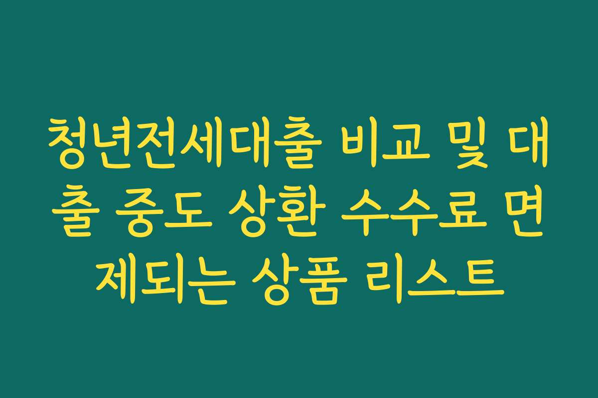 청년전세대출 비교 및 대출 중도 상환 수수료 면제되는 상품 리스트