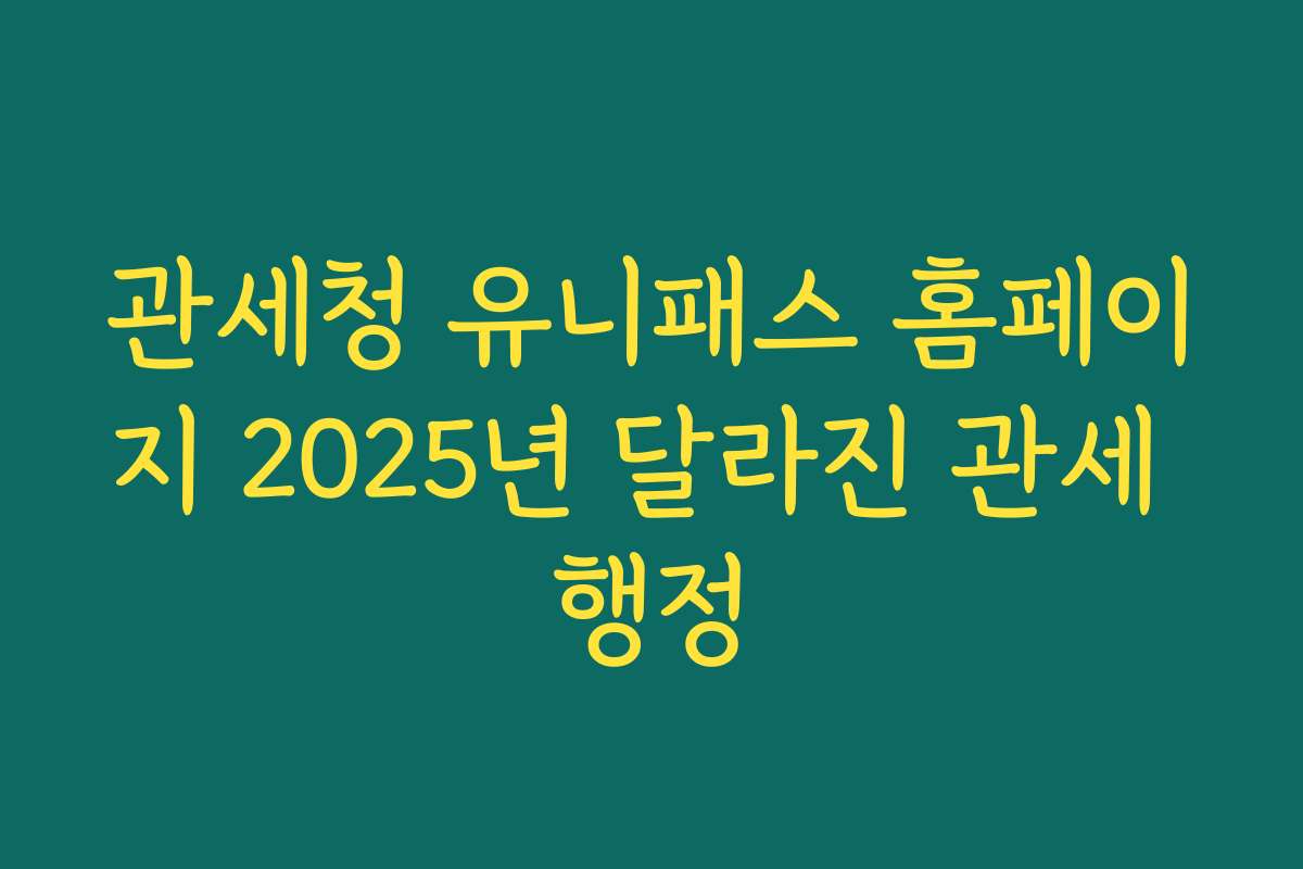 관세청 유니패스 홈페이지 2025년 달라진 관세 행정