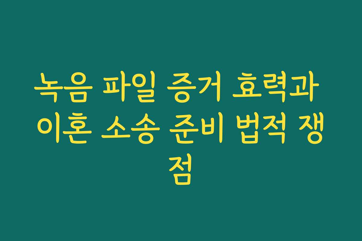 녹음 파일 증거 효력과 이혼 소송 준비 법적 쟁점