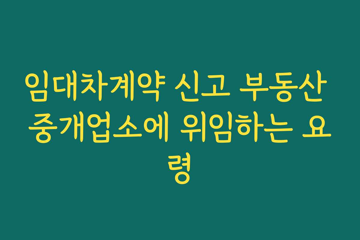 임대차계약 신고 부동산 중개업소에 위임하는 요령