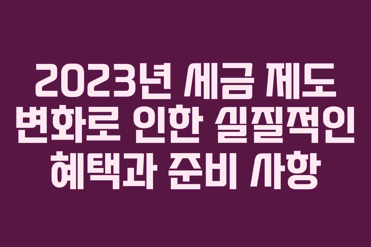 2023년 세금 제도 변화로 인한 실질적인 혜택과 준비 사항