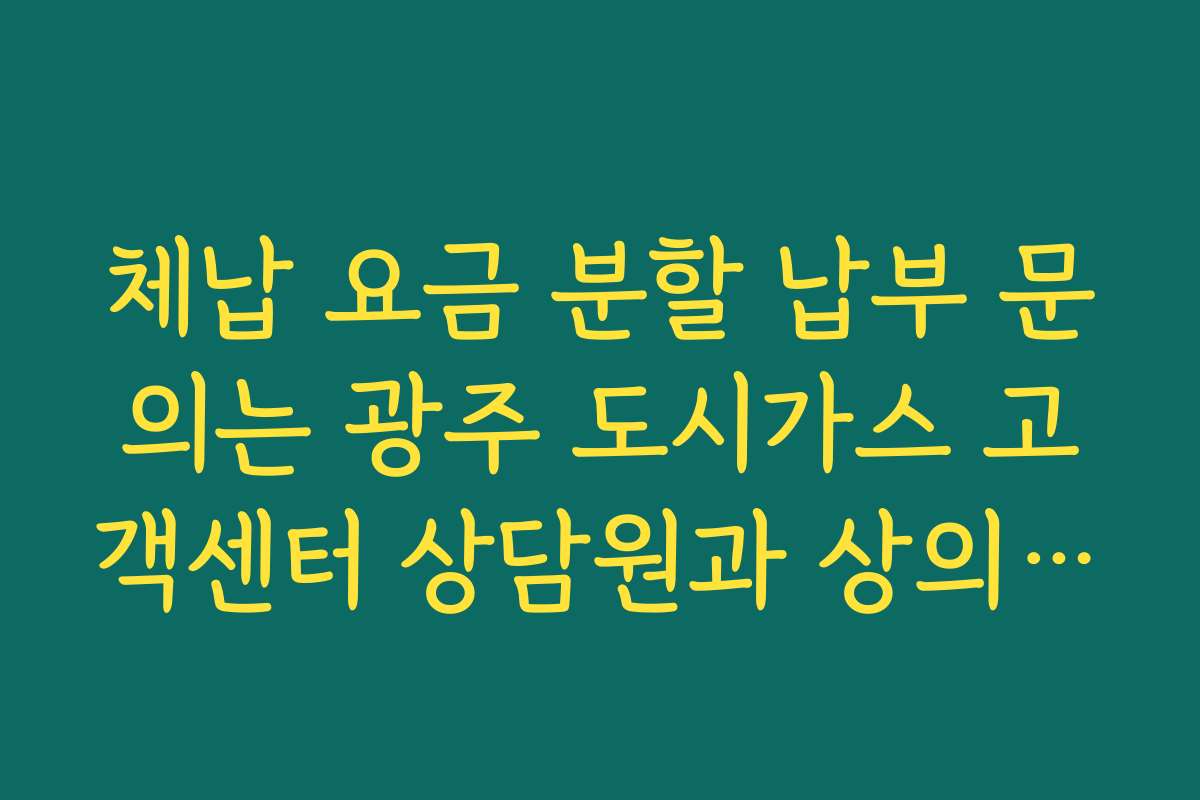 체납 요금 분할 납부 문의는 광주 도시가스 고객센터 상담원과 상의하세요