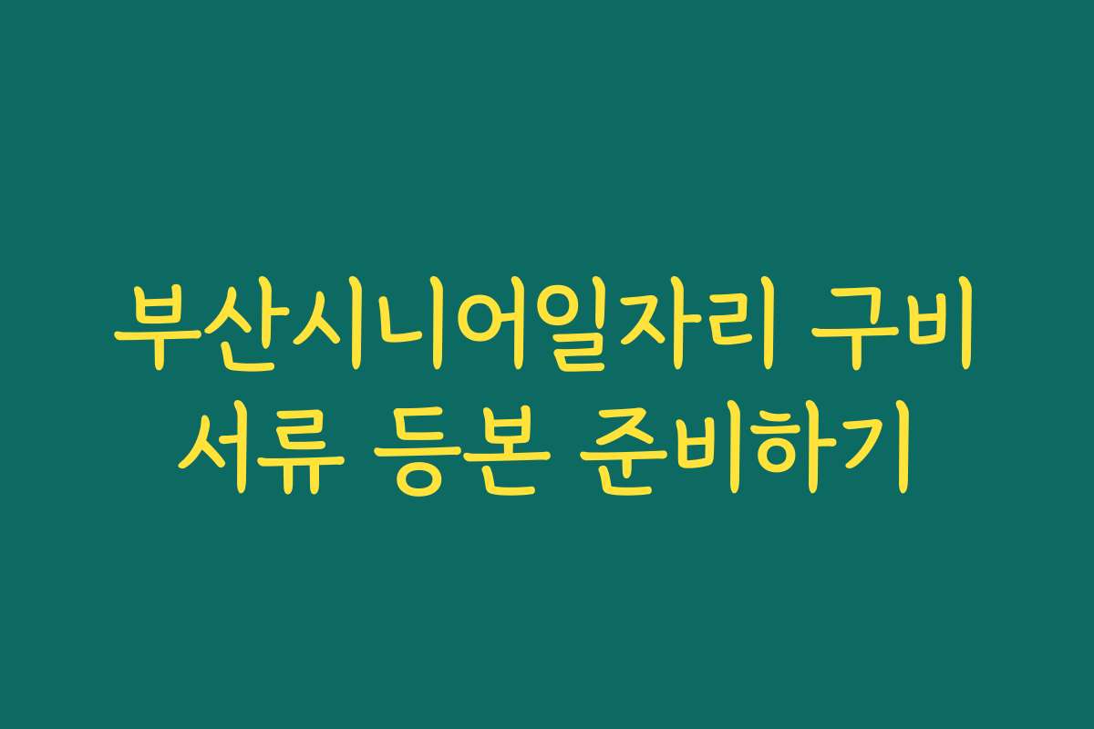 부산시니어일자리 구비서류 등본 준비하기