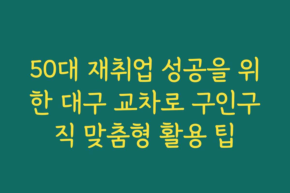 50대 재취업 성공을 위한 대구 교차로 구인구직 맞춤형 활용 팁