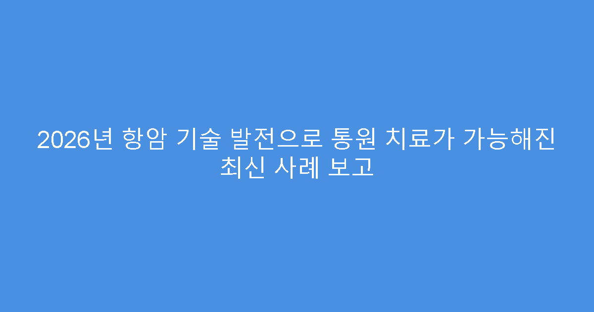 2026년 항암 기술 발전으로 통원 치료가 가능해진 최신 사례 보고