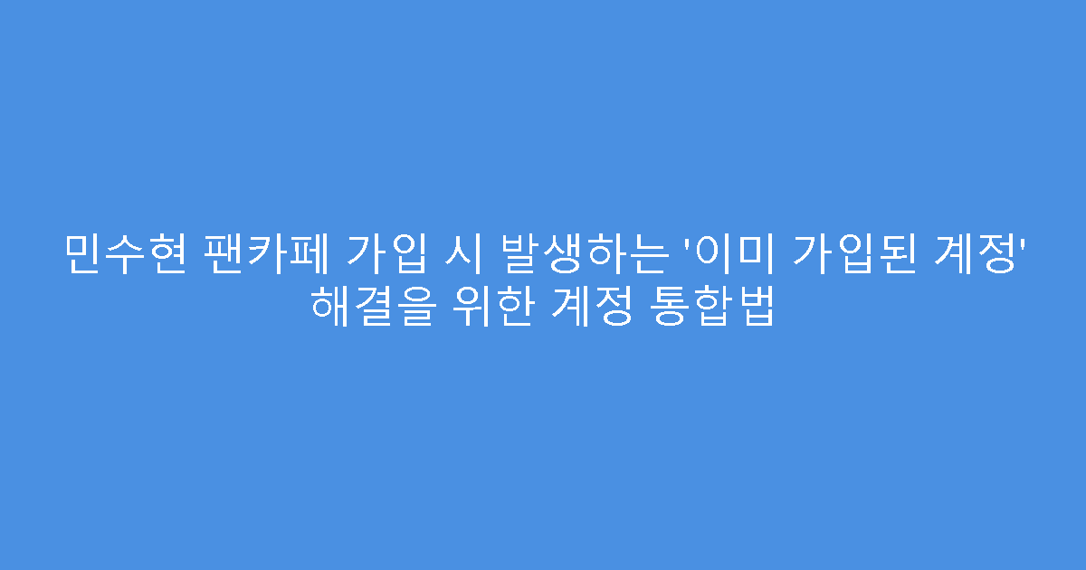 민수현 팬카페 가입 시 발생하는 ‘이미 가입된 계정’ 해결을 위한 계정 통합법