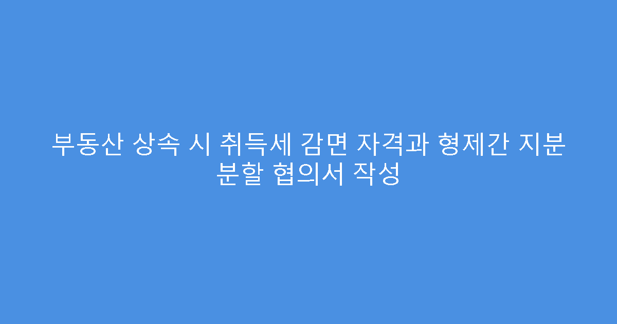 부동산 상속 시 취득세 감면 자격과 형제간 지분 분할 협의서 작성