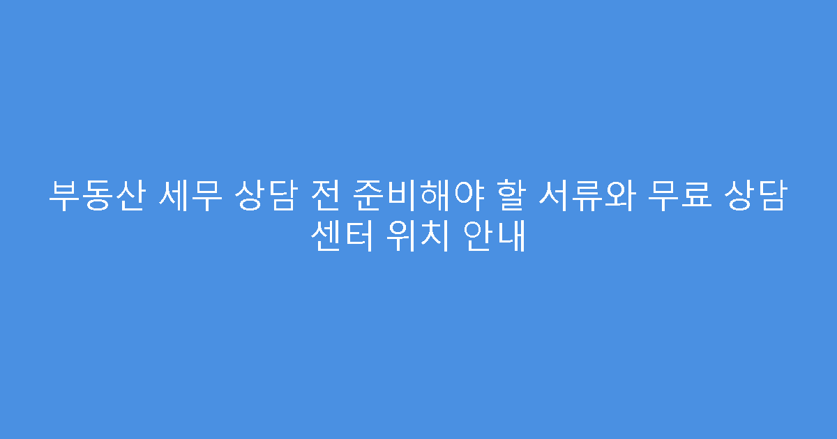 부동산 세무 상담 전 준비해야 할 서류와 무료 상담 센터 위치 안내