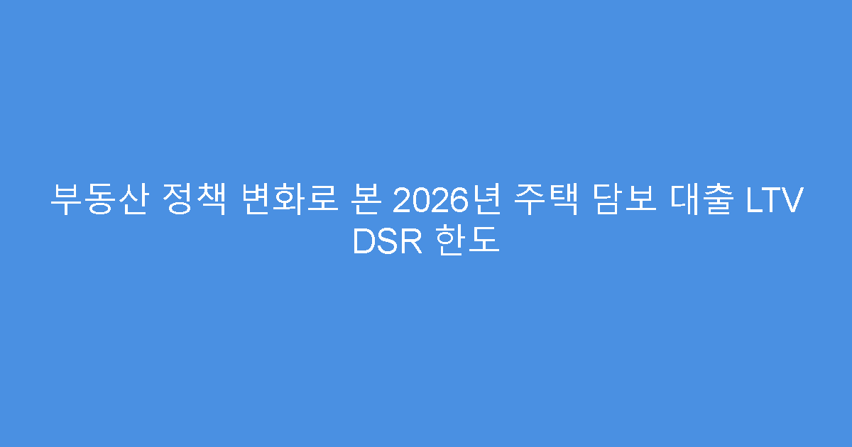 부동산 정책 변화로 본 2026년 주택 담보 대출 LTV DSR 한도