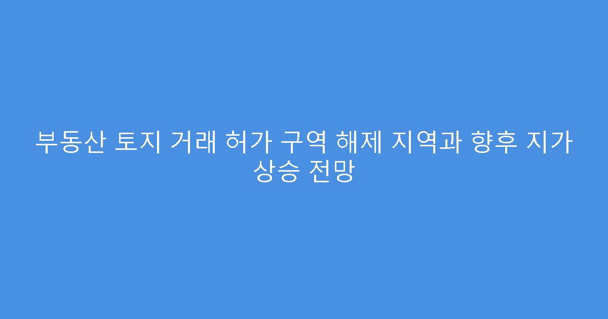 부동산 토지 거래 허가 구역 해제 지역과 향후 지가 상승 전망