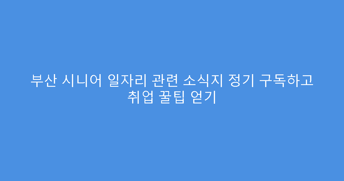 부산 시니어 일자리 관련 소식지 정기 구독하고 취업 꿀팁 얻기