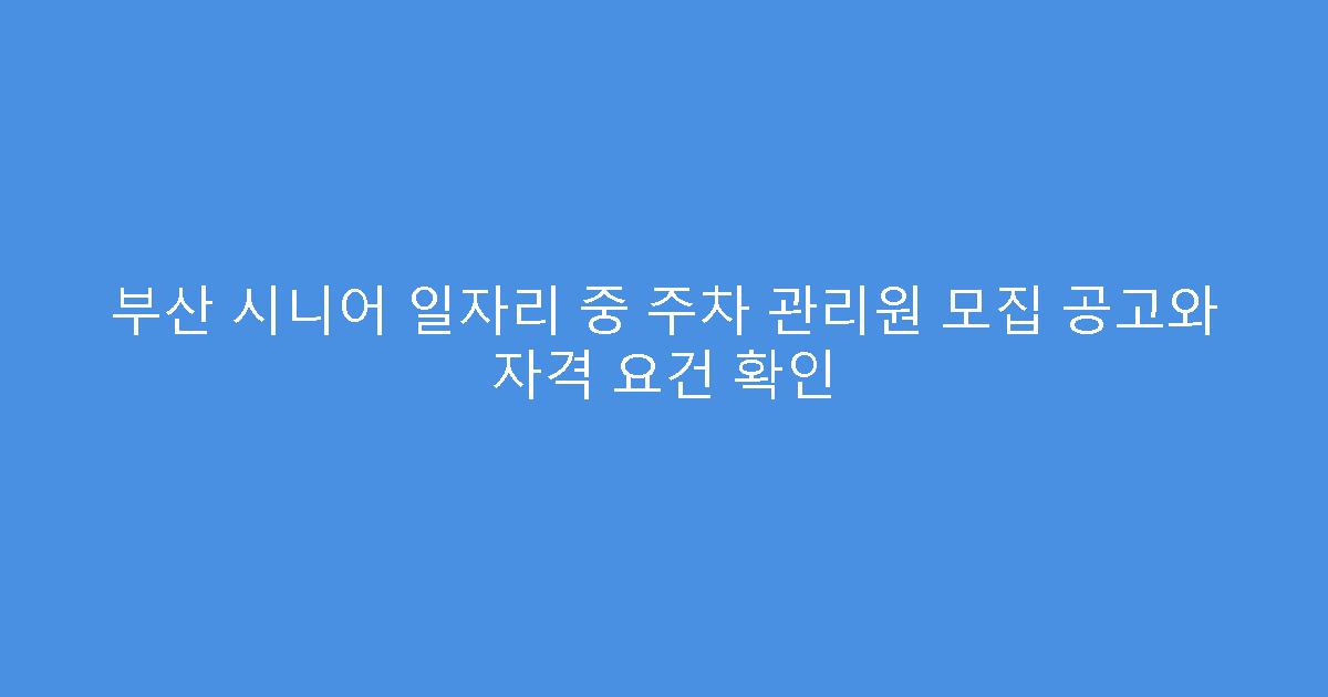 부산 시니어 일자리 중 주차 관리원 모집 공고와 자격 요건 확인