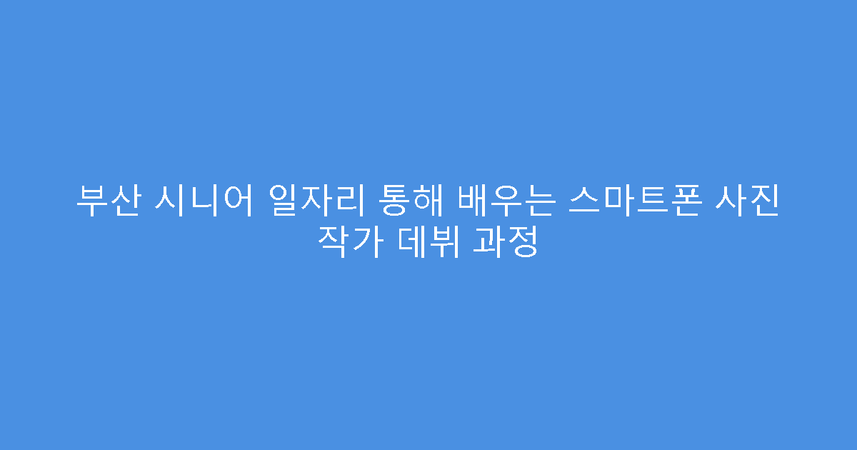 부산 시니어 일자리 통해 배우는 스마트폰 사진 작가 데뷔 과정