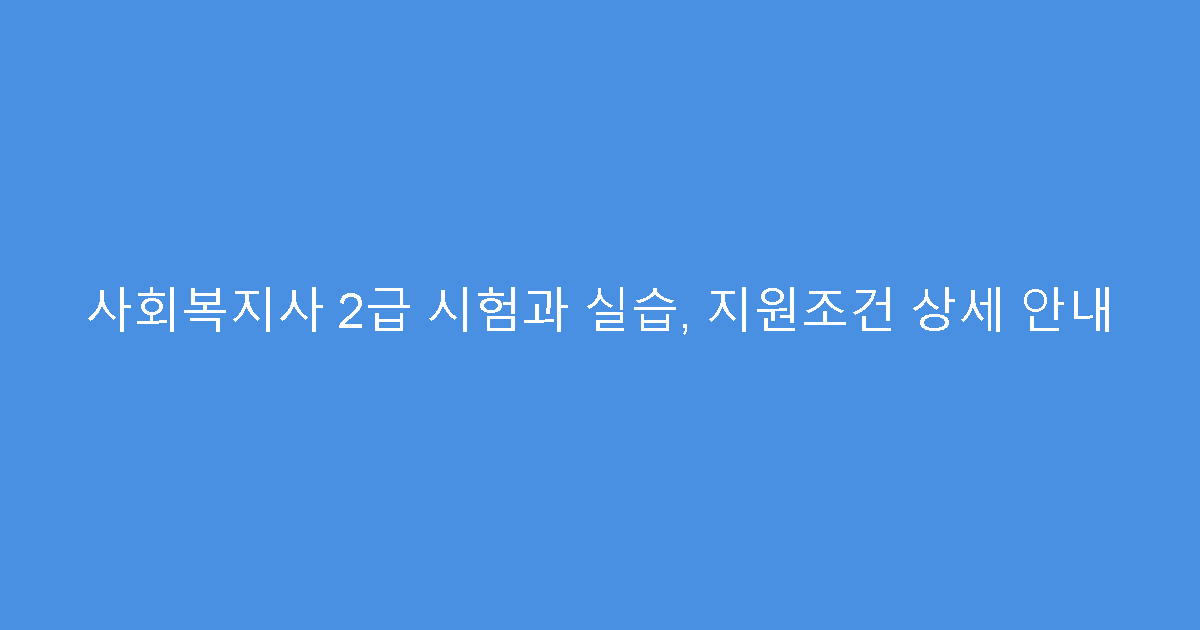 사회복지사 2급 시험과 실습, 지원조건 상세 안내