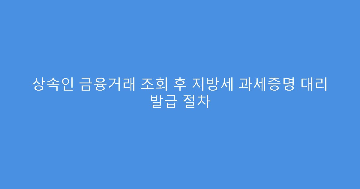 상속인 금융거래 조회 후 지방세 과세증명 대리 발급 절차